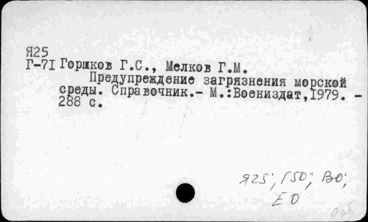 ﻿Я25
Г-71 Гораков Г.С., Мелков Г.М.
Предупреждение загрязнения морско среды. Справочник,- М.:Воениздат,1979
